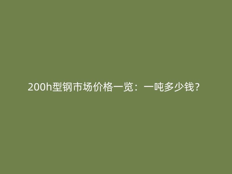 200h型鋼市場價格一覽：一噸多少錢？