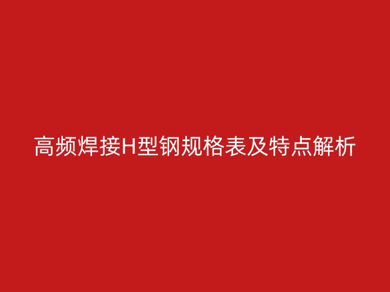高頻焊接H型鋼規(guī)格表及特點解析