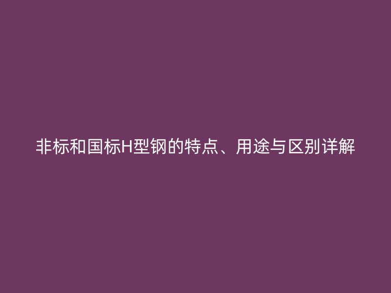 非標和國標H型鋼的特點、用途與區(qū)別詳解
