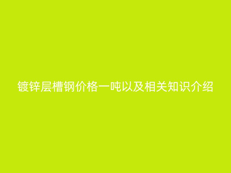 鍍鋅層槽鋼價(jià)格一噸以及相關(guān)知識介紹