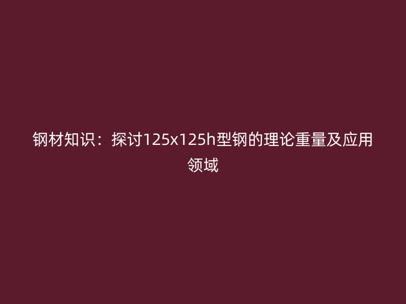 鋼材知識：探討125x125h型鋼的理論重量及應(yīng)用領(lǐng)域