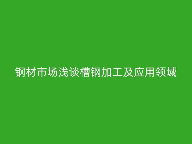 鋼材市場淺談槽鋼加工及應(yīng)用領(lǐng)域