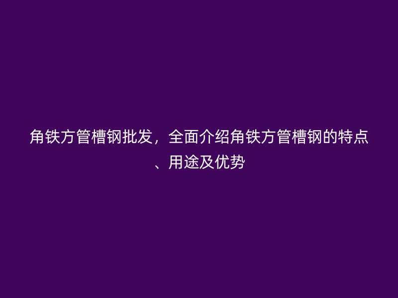 角鐵方管槽鋼批發(fā)，全面介紹角鐵方管槽鋼的特點、用途及優(yōu)勢