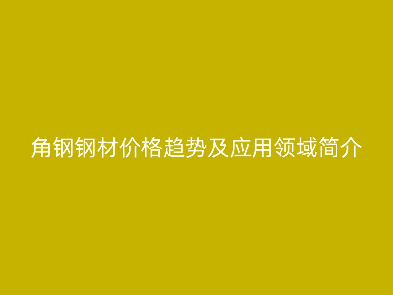 角鋼鋼材價(jià)格趨勢(shì)及應(yīng)用領(lǐng)域簡(jiǎn)介
