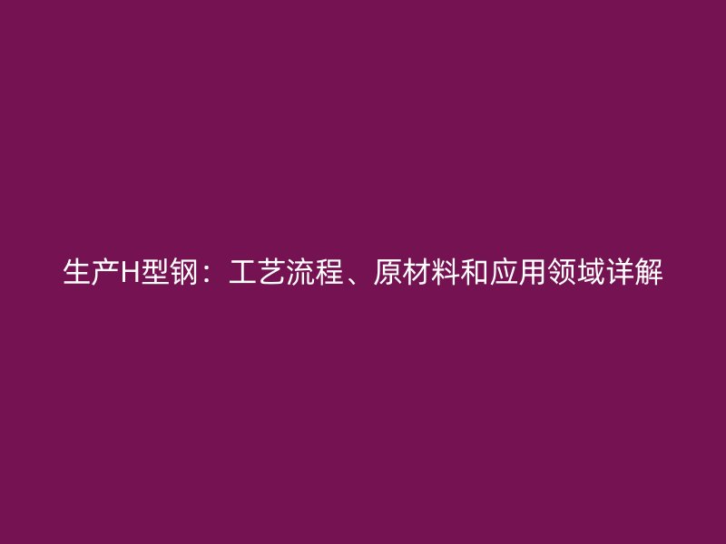 生產(chǎn)H型鋼：工藝流程、原材料和應用領域詳解
