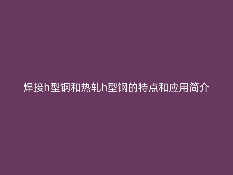 焊接h型鋼和熱軋h型鋼的特點和應用簡介