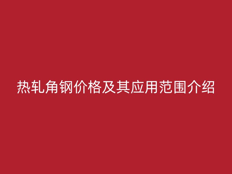 熱軋角鋼價(jià)格及其應(yīng)用范圍介紹