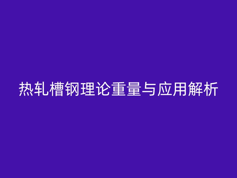 熱軋槽鋼理論重量與應(yīng)用解析