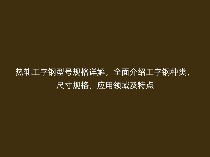熱軋工字鋼型號規(guī)格詳解，全面介紹工字鋼種類，尺寸規(guī)格，應(yīng)用領(lǐng)域及特點