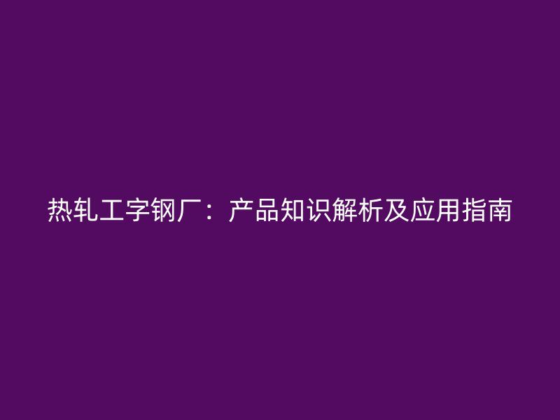 熱軋工字鋼廠：產(chǎn)品知識解析及應(yīng)用指南