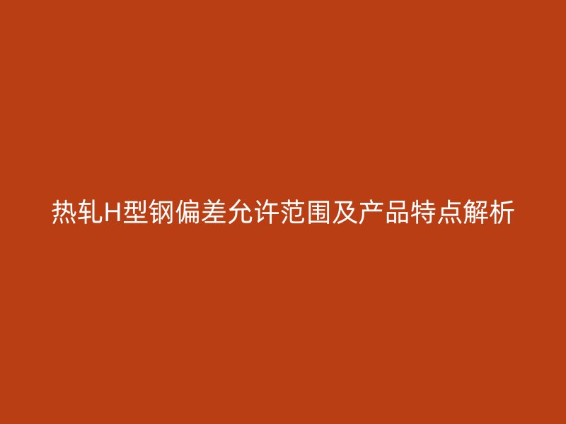 熱軋H型鋼偏差允許范圍及產(chǎn)品特點(diǎn)解析