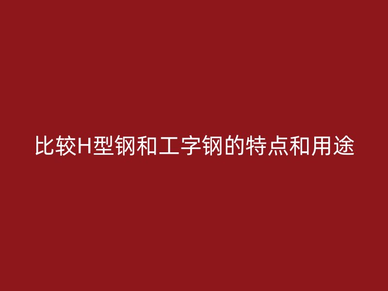 比較H型鋼和工字鋼的特點(diǎn)和用途
