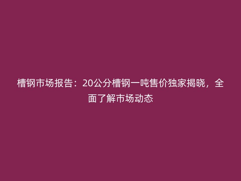 槽鋼市場報(bào)告：20公分槽鋼一噸售價(jià)獨(dú)家揭曉，全面了解市場動(dòng)態(tài)
