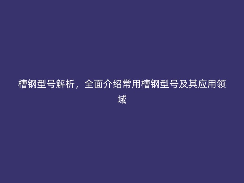 槽鋼型號解析，全面介紹常用槽鋼型號及其應(yīng)用領(lǐng)域
