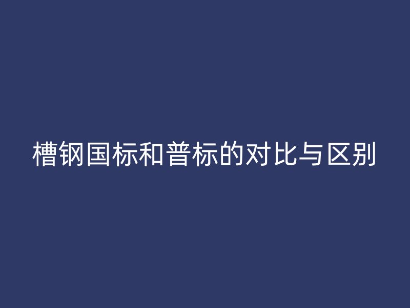 槽鋼國標(biāo)和普標(biāo)的對比與區(qū)別