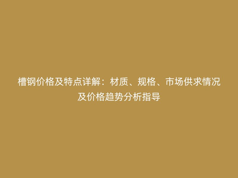 槽鋼價格及特點詳解：材質(zhì)、規(guī)格、市場供求情況及價格趨勢分析指導(dǎo)