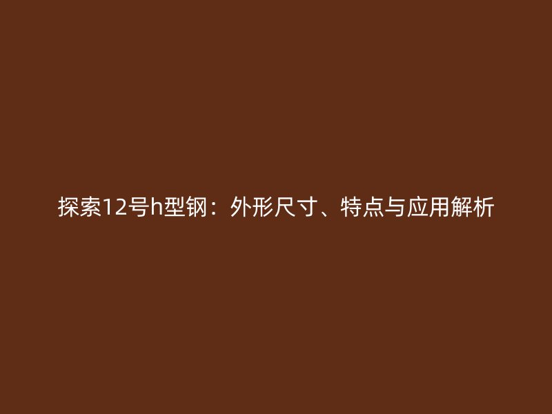 探索12號h型鋼：外形尺寸、特點(diǎn)與應(yīng)用解析