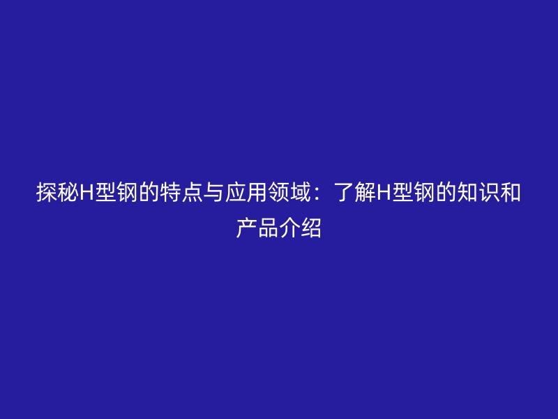 探秘H型鋼的特點(diǎn)與應(yīng)用領(lǐng)域：了解H型鋼的知識(shí)和產(chǎn)品介紹
