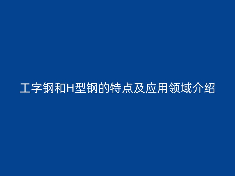 工字鋼和H型鋼的特點(diǎn)及應(yīng)用領(lǐng)域介紹
