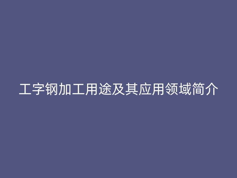 工字鋼加工用途及其應(yīng)用領(lǐng)域簡(jiǎn)介