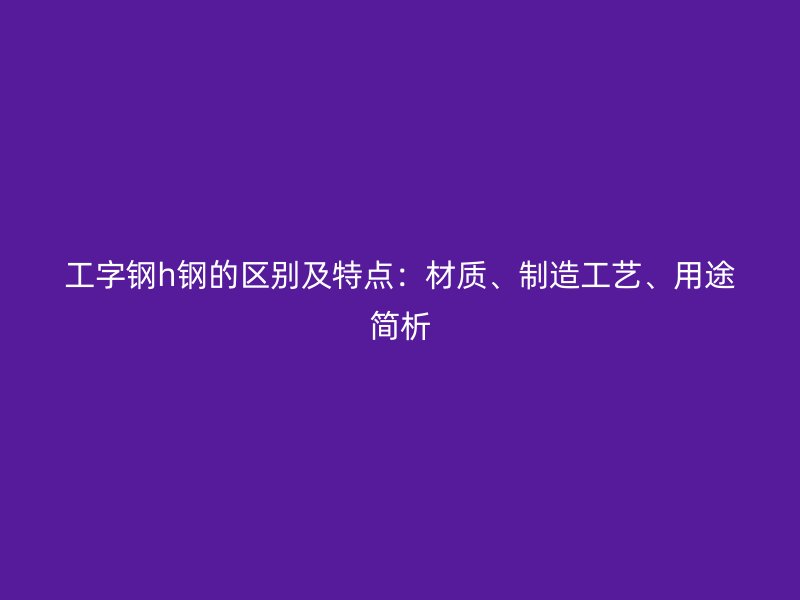 工字鋼h鋼的區(qū)別及特點：材質(zhì)、制造工藝、用途簡析