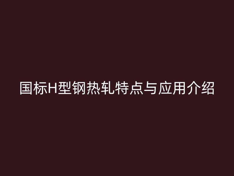 國標(biāo)H型鋼熱軋?zhí)攸c(diǎn)與應(yīng)用介紹