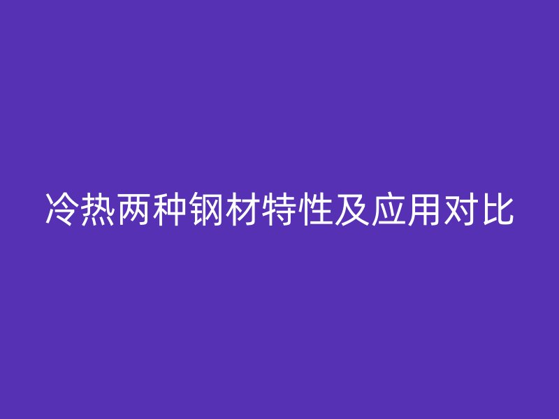 冷熱兩種鋼材特性及應(yīng)用對(duì)比