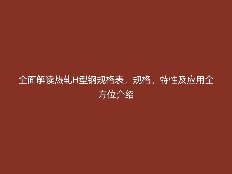 全面解讀熱軋H型鋼規(guī)格表，規(guī)格、特性及應(yīng)用全方位介紹