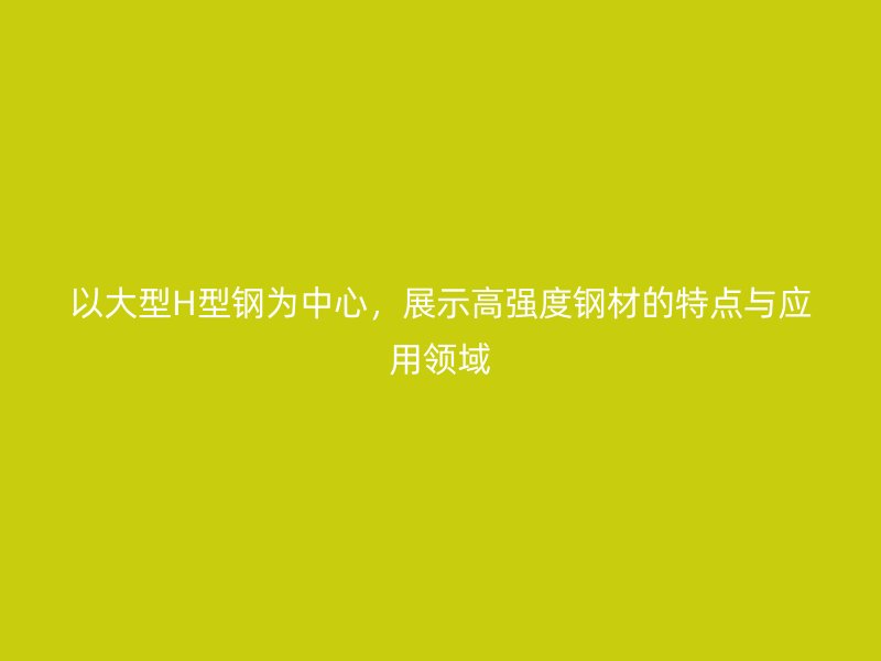 以大型H型鋼為中心，展示高強(qiáng)度鋼材的特點(diǎn)與應(yīng)用領(lǐng)域