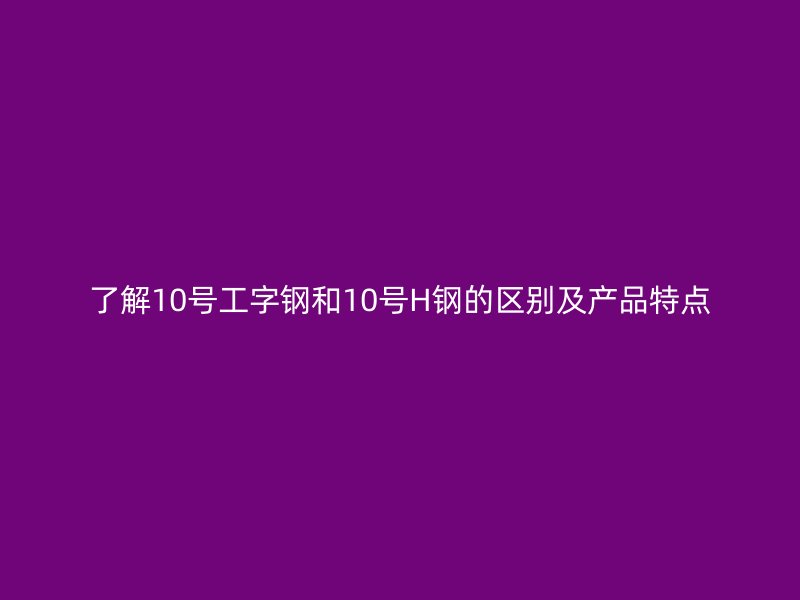 了解10號工字鋼和10號H鋼的區(qū)別及產(chǎn)品特點