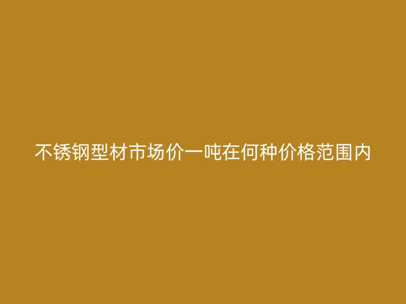 不銹鋼型材市場(chǎng)價(jià)一噸在何種價(jià)格范圍內(nèi)