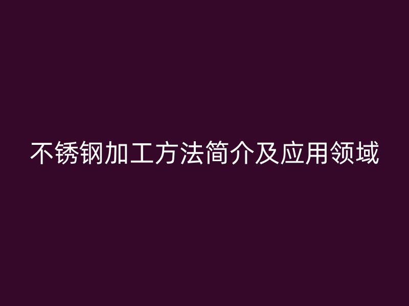 不銹鋼加工方法簡介及應(yīng)用領(lǐng)域