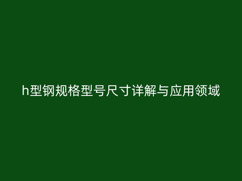 h型鋼規(guī)格型號(hào)尺寸詳解與應(yīng)用領(lǐng)域