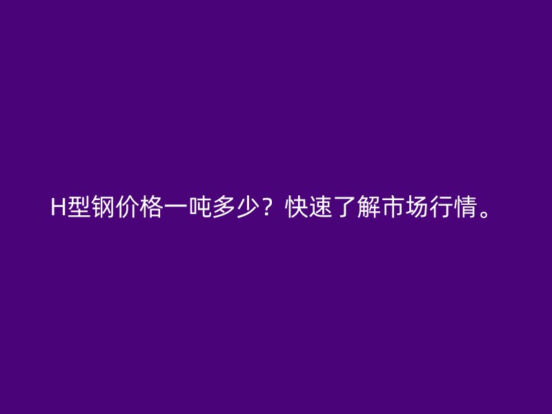 H型鋼價(jià)格一噸多少？快速了解市場(chǎng)行情。