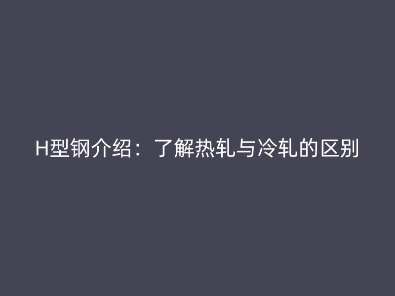 H型鋼介紹：了解熱軋與冷軋的區(qū)別